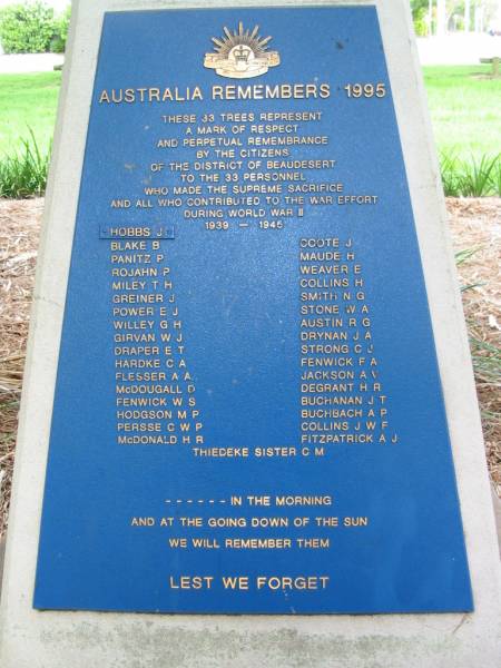 33 personnel who made the supreme sacrifice during world war II 1939 - 1945  |   |   | Hobbs J  | Blake B  | Panitz P  | Rojahn P  | Miley T H  | Greiner J  | Power E J  | Willey G H  | Girvan W J  | Draper E T  | Hardke C A  | Flesser A A  | McDougall D  | Fenwick W S  | Hodgson M P  | Persse C W P  | McDonald H R  | Coote J  | Maude H  | Weaver E  | Collins H  | Smith N G  | Stone W A  | Austin R G  | Drynan J A  | Strong C J  | Fenwick F A  | Jackson A V  | Degrant H R  | Buchanan J T  | Buchbach A P  | Collins J W F  | Fitzpatrick A J  |   | Thiedeke sister C M  |   | Beaudesert WWII war memorial (Palm Garden)  |   | 