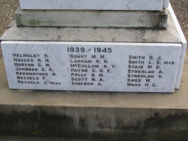 1939/1945  | H.  HELMSLEY  | K.M.HODGES  | C.W.HORTON  | C.R.JOHNSON  | R.  KERSNOVSKE  | F.  KESSELS  | J.  KESELS (Miss)  | M.M.KUNST  | R.H.LANHAM  | A.V.McCULLUM  | C.D.E.PAYNE  | D.M.POLLY  | N.A.SCOTT  | A.  SIMPSON  | D.J.SMITH  | L.S.SMITH M.I.D.  | W.D.STAIB  | A.  STREHLAU  | S.  STREHLAU  | W.  SWEE  | H.G.WARD  |   | Brooweena War Memorial, Woocoo Shire  |   | 