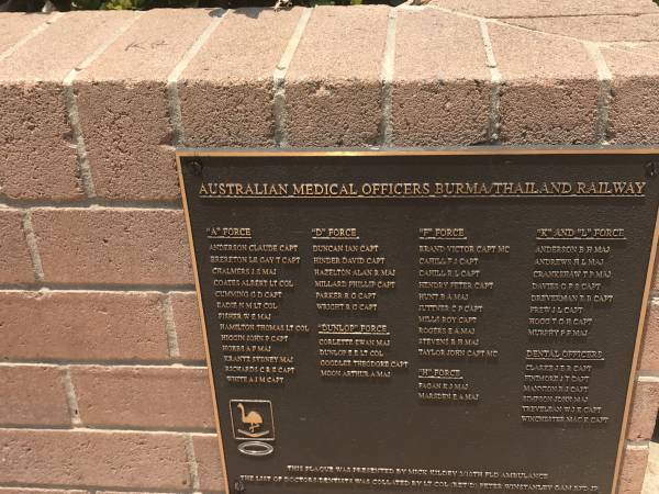 Australian Medical Officers Burma/Thailand railway  |   |  A  Force  | Anderson Claude capt  | Brereton Le gay T capt  | Chalmers J S maj  | Coates Albert lt col  | Cumming G D capt  | Eadie N M lt col  | Fisher W E maj  | Hamilton Thomas lt col  | Higgin John P capt  | Hobbs A F maj  | Krantz Sydney maj  | Richards C R E capt  | White A J M capt  |   |  D  force  | Duncan Ian capt  | Hinder David capt  | Hazelton Alan R maj  | Millard Phillip capt  | Parker R G capt  | Wright R G capt  |   |  Dunlop  force  | Corlette Ewan maj  | Dunlop E E lt col  | Goodlee Theodore capt  | Moon Arthur A maj  |   |  F  force  | Brand Victor capt MC  | Cahill F J capt  | Cahill R L capt  | Hendry Peter capt  | Hunt B A maj  | Juttner C P capt  | MILLS Roy capt  | Rogers E A maj  | Stevens R H maj  | Taylor John capt MC  |   |  H  force  | Fagan K J maj  | Marsden E A maj  |   |  K  and  L  force  | Anderson B H maj  | Andrews  H L maj  | Crankshaw T P maj  | Davies G F S capt  | Dreverman B B capt  | Frew J L capt  | Hogg T G H capt  | Murphy P F maj  |   | Dental officers  | Clarke J E R capt  | Finimore J T capt  | Mannion R J capt  | Simpson John maj  | Trevelean W J K capt  | Winchester Mac K capt  |   | Burleigh War Memorial, Gold Coast City  |   |   | 