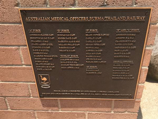Australian Medical Officers Burma/Thailand railway  |   |  A  Force  | Anderson Claude capt  | Brereton Le gay T capt  | Chalmers J S maj  | Coates Albert lt col  | Cumming G D capt  | Eadie N M lt col  | Fisher W E maj  | Hamilton Thomas lt col  | Higgin John P capt  | Hobbs A F maj  | Krantz Sydney maj  | Richards C R E capt  | White A J M capt  |   |  D  force  | Duncan Ian capt  | Hinder David capt  | Hazelton Alan R maj  | Millard Phillip capt  | Parker R G capt  | Wright R G capt  |   |  Dunlop  force  | Corlette Ewan maj  | Dunlop E E lt col  | Goodlee Theodore capt  | Moon Arthur A maj  |   |  F  force  | Brand Victor capt MC  | Cahill F J capt  | Cahill R L capt  | Hendry Peter capt  | Hunt B A maj  | Juttner C P capt  | MILLS Roy capt  | Rogers E A maj  | Stevens R H maj  | Taylor John capt MC  |   |  H  force  | Fagan K J maj  | Marsden E A maj  |   |  K  and  L  force  | Anderson B H maj  | Andrews  H L maj  | Crankshaw T P maj  | Davies G F S capt  | Dreverman B B capt  | Frew J L capt  | Hogg T G H capt  | Murphy P F maj  |   | Dental officers  | Clarke J E R capt  | Finimore J T capt  | Mannion R J capt  | Simpson John maj  | Trevelean W J K capt  | Winchester Mac K capt  |   | Burleigh War Memorial, Gold Coast City  |   | 