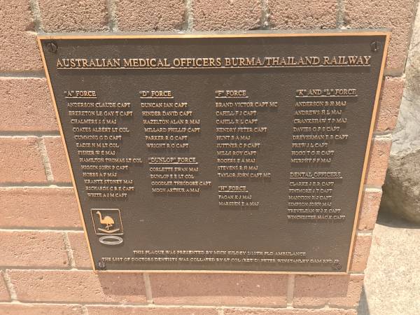 Australian Medical Officers Burma/Thailand railway  |   |  A  Force  | Anderson Claude capt  | Brereton Le gay T capt  | Chalmers J S maj  | Coates Albert lt col  | Cumming G D capt  | Eadie N M lt col  | Fisher W E maj  | Hamilton Thomas lt col  | Higgin John P capt  | Hobbs A F maj  | Krantz Sydney maj  | Richards C R E capt  | White A J M capt  |   |  D  force  | Duncan Ian capt  | Hinder David capt  | Hazelton Alan R maj  | Millard Phillip capt  | Parker R G capt  | Wright R G capt  |   |  Dunlop  force  | Corlette Ewan maj  | Dunlop E E lt col  | Goodlee Theodore capt  | Moon Arthur A maj  |   |  F  force  | Brand Victor capt MC  | Cahill F J capt  | Cahill R L capt  | Hendry Peter capt  | Hunt B A maj  | Juttner C P capt  | MILLS Roy capt  | Rogers E A maj  | Stevens R H maj  | Taylor John capt MC  |   |  H  force  | Fagan K J maj  | Marsden E A maj  |   |  K  and  L  force  | Anderson B H maj  | Andrews  H L maj  | Crankshaw T P maj  | Davies G F S capt  | Dreverman B B capt  | Frew J L capt  | Hogg T G H capt  | Murphy P F maj  |   | Dental officers  | Clarke J E R capt  | Finimore J T capt  | Mannion R J capt  | Simpson John maj  | Trevelean W J K capt  | Winchester Mac K capt  |   | Burleigh War Memorial, Gold Coast City  |   | 
