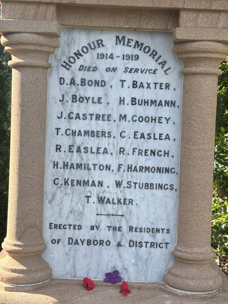 Honour Memorial 1914-1919  |   | D A BOND  | T BAXTER  | J BOYLE  | H BUHMANN  | J CASTREE  | M COOHEY  | T CHAMBERS  | C EASLEA  | R EASLEA  | R FRENCH  | H HAMILTON  | F HARMONING  | C KENMAN  | W STUBBINGS  | T WALKER  |   | Dayboro War Memorial  | 