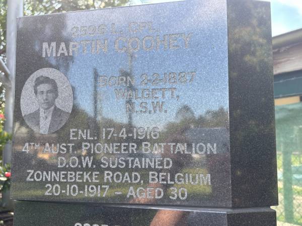 Martin COOHEY  | b: 2 Feb 1887, Walgett, NSW  | enl:  17 Apr 1916  | d: (died of wounds sustained) 20 Oct 1917 aged 30, Zonnebeke Road, Belguim  |   | Dayboro War memorial  | 