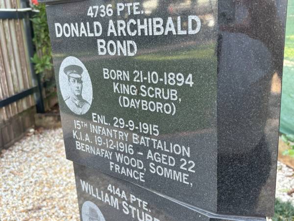 Donald Archibald BOND  | b: 21 Oct 1894, King Scrub, Dayboro  | enl: 29 Sep 1915  | KIA 19 Dec 1916, aged 22, Bernafay Wood, Somme, France  |   | Dayboro War memorial  | 