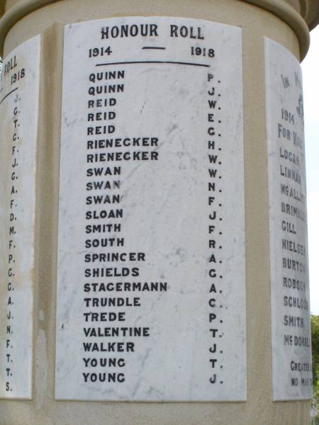 Honour Roll  | 1914 - 1918  |   | Quinn P  | Quinn J  | Reid W  | Reid E  | Reid G  | Rienecker H  | Rienecker W  | Swan W  | Swan N  | Swan F  | Sloan J  | Smith F  | South R  | Springer A  | Shields G  | Stagermann A  | Trundle C  | Trede P  | Valentine T  | Walker J  | Young T  | Young J  |   | Forest Hill War Memorial, Laidley  |   | 