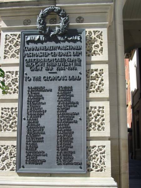 Commonwealth of Australia  | Postmaster-General's Department  | Officers from Queensland who gave their lives in the Great War 1914-1919  | to the glorious dead  |   | C E Affleck  | A V Auchterlonie  | J V Barr  | W D Bloor  | J L Bowling  | H F Brest  | P E Carleton  | J Collins  | J W Costin  | L W Courtney  | G H Dawson  | R W Duffy  | J H Epps  | W A Fish  | W Fraser  | C H Freeman  | W E Galwey  | W H Cartrell  | A G Giffin  | F J Gilvarry  | J H Graham  | H R Hill  | B W Keid  | H Kelly  | R Lauchland  | W A Loosemore  | C J Lyne  | A K McDonald  | R W McLeary  | W C McNae  | V Maguire  | R J Mann  | A Mitchell  | W Moore  | A H Moss  | W Newbigging  | A B O'Connor  | A Orton  | N Pene  | S J Penhaligon  | T Reinhold  | J O Reuter  | H K Roylance  | J P Ryan  | C J Smith  | E R Stanley  | D R Styles  | S W Taylor  | L W Teitzel  | E W Tozer  | D M Turner  | H Waite  | A N Walters  | R T Waters  | H T Wilkins  | F G Wilson  | G H Worthington  |   | GPO Brisbane  |   | 