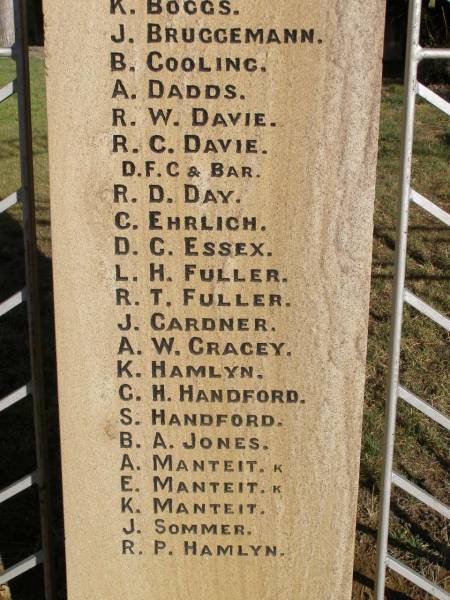 W BEER  | H CLEWLEY  | M GRINKE  | W ROSS  | L W HARTIG  | E STEINMULLER  | (they gave their lives for us)  |   | D E HARTH  | A LEBSANFT  | M SCHULTZ  | C WOCKNER  | J WOCKNER  | M WOCKNER  | J J ANDERSON  | R BAKER  | A A BALL  | H C BALL  | J C BALL  | N BEUTEL  | J BIRRER  | J A BLUMKE  | K BOGGS  | J BRUGGEMANN  | B COOLING  | A DADDS  | R W DAVIE  | R C DAVIE  |   D.F.C & BAR  | C EHRLICH  | D C ESSEX  | L H FULLER  | R T FULLER  | J GARDNER  | A W GRACEY  | K HAMLYN  | G H HANDFORD  | S HANDFORD  | B A JONES  | A MANTEIT (K)  | E MANTEIT (K)  | K MANTEIT  | J SOMMER  | R P HAMLYN  | E W HARTIG  | E C HARTIG  | S N HARTIG  | E B HARTWIG  | E W B HESS  | L A HODGKINSON  | W HORN  | A E KELLY  | H KLEASE  | B KRAUTZ  | C J KRAUTZ  | A G KRETSCHMAR  | B L KRUGER  | J KUHL  | R KUHL  | C LAU  | G LAU  | E LEBSANFT  | F LEBSANFT  | R F LLOYD  | E E MADSEN  | H C MADSEN  | H J MADSEN  | C McINTOSH  | G W McLAREN  | L MUNEY  | M NORTON  | N W PETERS  | E PUKALLAS  | L PUKALLAS  | B C RAFTERY  | P W RAFTERY  | A REIS  | F RICHTER  | A H ROBINSON  | J A ROSS  | H E SKUSE  | R D SMITH  | R THOMAS  | J M THOMPSON  | A G THORN  | H VONHOFF  | L G WALTERS  |   George Medal  | C K WOCKNER  |   | Goombungee WWII War Memorial (Rosalie Shire)  |   | 