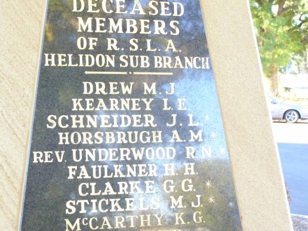 Deceased members of RSL Helidon sub-branch  | Drew M J  | Kearney L E  | Schneider J L *  | Horsbrugh A M *  | (rev) Underwood R N *  | Faulkner H H  | Clarke G G *  | Stickels M J *  | McCarthy K G  | Grove J B  | Lawler J M  | Topp N S *  | Scanlan P J  | Johnson D H  | Graham J R  | Thomson A G  | Glanville D R  | Kennedy K W  | Harris M  | Greer F J  | Krause E S  | Kluck J F  | McGovern M J  |   | Myers A G  | Heard W A  | Wrigglesworth H  | Tarrant L J R  | Cross R T  | Montgomery W J  | Lawler R J  | Kamp L W  | Henson Lily  | Reid B  | Kenafake D J  | Henson K W  |   | Connole P J  | Sharp J  | Harrington G  | Adams J  | Carey M  | Stephens T A  | Price H V L  | Evans G  | Holmes S  | Porter L C  | Norris C  | Montgomery R T  | Jenkins K C  | Knowles F  | Hogan R J *  | O'Neill C P  | Kettle L J D  | Thomas J L  | Nobes W J  | * service members  |   | Helidon War Memorial  |   | 