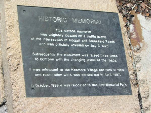 Historic Memorial  | This historic memorial  | was originally located on a traffic island  | at the intersection of Moggill and Brookfield Roads  | and was officially unveiled on July 3, 1920.  |   | Subsequently the monument was raised three times  | to conform with the changing levels of the roads.  |   | It was relocated to the Kenmore Village car park in 1969  | and restoration work was carried out in April 1987.  |   | In October, 1988 it was relocated to this new Memorial Park.  |   |   | Kenmore (Moggill district) War Memorial  | 