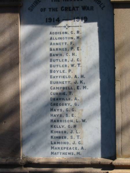 Great War 1914-1919  |   | Addison, G R  | Allington, H  | Arnett, F  | Barnes, P E  | Bawn, C H  | Butler, J C  | Butler, W T  | Boyle, P  | Bayfield, A H  | Burnett, J K  | Campbell, E M  | Cirrie, T  | Deaville, A  | Gregory, G  | Hays, G G  | Hays, S E  | Harrison, L W  | Kelly G H  | Kimber J L  | Kimber S T  | Lamond J G  | Makepeace, A  | Matthews, M  |   | Kenmore (Moggill district) War Memorial  | 