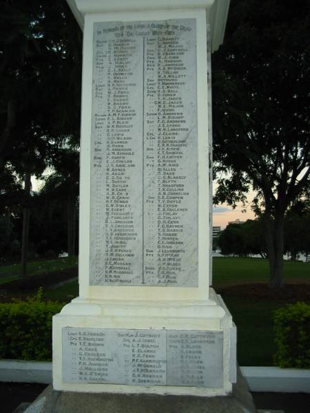 The Great War 1914-1919  |   | F M O'Donnell  | E Hobson  | H McFalolm  | B Brown  | J Borwick  | E Egert  | A Hislop  | J Innes  | C L Kelly  | P Ormerod  | P Wells  | B Ware  | N P Svendsen  | G Phipps  | W J Ford  | S Brown  | E Brown  | S C Ford  | T P Scanlan  | A M F Gibbon  | B L Gibbon  | W N Bierkley  | R R Logan  | G Lewis  | A M Wilson  | H Barnes  | A Robb  | S Anderson  | J M Sproule  | F Agnew  | E J Fowler  | J R Anderson  | W Agnew  | H Adams  | C S Booth  | L Burton  | M Butler  | M W Cameron  | A R Cross  | W D Craig  | H F Dewar  | G W Dibley  | W Egert  | M Forgarty  | J Forgarty  | H L Greggor  | E A Greggor  | L V Greggor  | S S Hendersen  | T C Hendersen  | V C Irish  | T Jowitt  | J G Kitchen  | T M Kellaway  | J Logan  | E C Morgan  | P Marshall  | H M Marshall  | R B Nix  | H Nightingale  | C Smartt  | L Hocker  | W J Major  | C F Cantrell  | N Charlton  | W J Gibb  | A Hobson  | R Johnson  | A E McQueen  | R Tallon  | W A Willett  | N H Young  | V Nommensen  | C E White  | H D Ball  | D Cohen  | T H Jaggs  | G W E Jaggs  | W E Major  | F Quinn  | G Andrews  | L M Bishop  | F G Andrews  | J E Lynch  | W N Langford  | J Claire  | H Lewis  | G Sutherland  | E R N Shackel  | J F Aitkin  | C T Shackel  | F H Cooper  | G Hodge  | A M Aird  | R Allen  | S Bass  | C G Blakely  | F Blyth  | T Bradford  | T N Collins  | A B Cornelius  | S B Cooper  | T V Doyle  | W Exton  | E B Faulkner  | J Finlay  | G Finlay  | D H Genn  | F G Haymen  | T S Harris  | S Hodge  | T Hunter  | C F Johnson  | D King  | J Learmonth  | H P McKay  | J W Olsen  | ? D Oliver  | F G Paul  | C T Paul  | A J Paul  |   | E S Hobson  | E   Hamilton  | T E Brown  | A   Cave  | G   Crocker  | T A Harrington  | F H Johnson  | J   Mollison  | W A O'Brien  | H M Smarp?  | J   Cutbert  | A J Isbel  | L T Bolton  | E   Clarke  | H C Fenn  | P F Harrington  | J   McDonald  | J T McIlwraith  | G K Newman  | H   Sheridan  | C R Cuttiford  | E C Loughran  | G   Black  | G   Crane  | E   Foley  | G I Horn  | J N Jones  | A   Martin  | G P Ogle  | A S Thom  |   | Mowbray Park, East Brisbane  |   | 