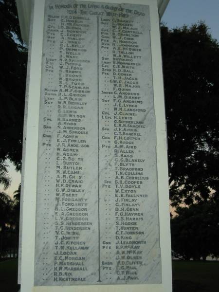 The Great War 1914-1919  |   | F M O'Donnell  | E Hobson  | H McFalolm  | B Brown  | J Borwick  | E Egert  | A Hislop  | J Innes  | C L Kelly  | P Ormerod  | P Wells  | B Ware  | N P Svendsen  | G Phipps  | W J Ford  | S Brown  | E Brown  | S C Ford  | T P Scanlan  | A M F Gibbon  | B L Gibbon  | W N Bierkley  | R R Logan  | G Lewis  | A M Wilson  | H Barnes  | A Robb  | S Anderson  | J M Sproule  | F Agnew  | E J Fowler  | J R Anderson  | W Agnew  | H Adams  | C S Booth  | L Burton  | M Butler  | M W Cameron  | A R Cross  | W D Craig  | H F Dewar  | G W Dibley  | W Egert  | M Forgarty  | J Forgarty  | H L Greggor  | E A Greggor  | L V Greggor  | S S Hendersen  | T C Hendersen  | V C Irish  | T Jowitt  | J G Kitchen  | T M Kellaway  | J Logan  | E C Morgan  | P Marshall  | H M Marshall  | R B Nix  | H Nightingale  | C Smartt  | L Hocker  | W J Major  | C F Cantrell  | N Charlton  | W J Gibb  | A Hobson  | R Johnson  | A E McQueen  | R Tallon  | W A Willett  | N H Young  | V Nommensen  | C E White  | H D Ball  | D Cohen  | T H Jaggs  | G W E Jaggs  | W E Major  | F Quinn  | G Andrews  | L M Bishop  | F G Andrews  | J E Lynch  | W N Langford  | J Claire  | H Lewis  | G Sutherland  | E R N Shackel  | J F Aitkin  | C T Shackel  | F H Cooper  | G Hodge  | A M Aird  | R Allen  | S Bass  | C G Blakely  | F Blyth  | T Bradford  | T N Collins  | A B Cornelius  | S B Cooper  | T V Doyle  | W Exton  | E B Faulkner  | J Finlay  | G Finlay  | D H Genn  | F G Haymen  | T S Harris  | S Hodge  | T Hunter  | C F Johnson  | D King  | J Learmonth  | H P McKay  | J W Olsen  | ? D Oliver  | F G Paul  | C T Paul  | A J Paul  |   | Mowbray Park, East Brisbane  |   | 