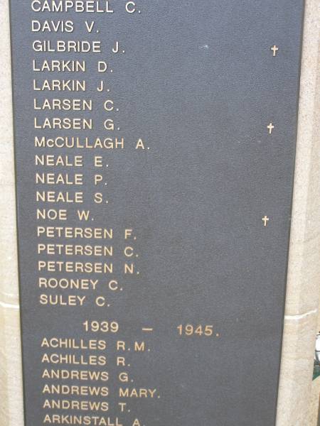 1914 - 1918  | ...  | C CAMPBELL  | V DAVIS  | J GILBRIDE  | D LARKIN  | J LARKIN  | C LARSEN  | G LARSEN  | A McCULLAGH  | E NEALE  | P NEALE  | S NEALE  | W NOE  | F PETERSEN  | C PETERSEN  | N PETERSEN  | C ROONEY  | C SULEY  |   | 1939 - 1945  | R M ACHILLES  | R ACHILLES  | G ANDREWS  | Mary ANDREWS  | T ANDREWS  | A ARKINSTALL  |   | Nobby War Memorial, Clifton Shire  | 