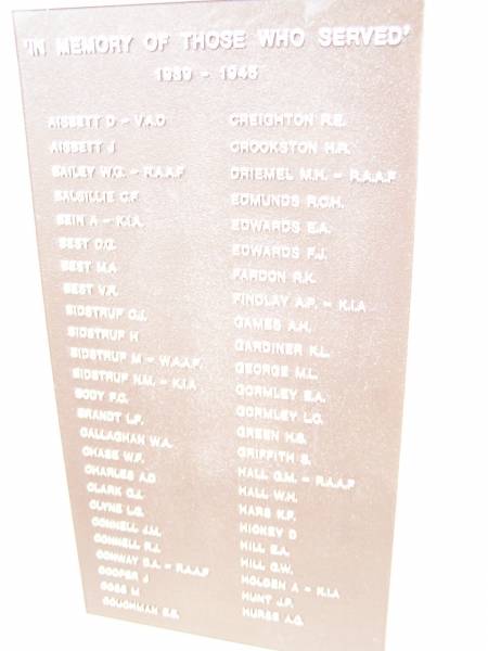 In memory of those who served 1939 - 1945  |   | AISBETT D  | AISBETT J  | BAILEY W G  | BALSILLIE G F  | BEIN A  | BEST D G  | BEST M A  | BEST V R  | BIDSTRUP C J  | BIDSTRUP H  | BIDSTRUP M  | BIDSTRUP N M  | BODY F G  | BRANDT L P  | CALLAGHAN W A  | CHASE W F  | CHARLES A D  | CLARK G I  | CLYNE L G  | CONNELL J M  | CONNELL R J  | CONWAY D A  | COOPER J  | COSS M  | COUGHMAN E E  |   | CREIGHTON R E  | CROOKSTON H R  | DRIEMEL M H  | EDMUNDS R C H  | EDWARDS E A  | EDWARDS F J  | FARDON R K  | FINDLAY A P  | GAMES A H  | GARDINER K L  | GEORGE M L  | GORMLEY E A  | GORMLEY L C  | GREEN H S  | GRIFFITH S  | HALL G M  | HALL W H  | HARS K F  | HICKEY D  | HILL E A  | HILL G W  | HOLDEN A  | HUNT J P  | HURSE A G  |   | War Memorial Hall Warra, Wambo Shire  |   | 