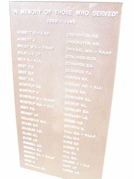 In memory of those who served 1939 - 1945  |   | AISBETT D  | AISBETT J  | BAILEY W G  | BALSILLIE G F  | BEIN A  | BEST D G  | BEST M A  | BEST V R  | BIDSTRUP C J  | BIDSTRUP H  | BIDSTRUP M  | BIDSTRUP N M  | BODY F G  | BRANDT L P  | CALLAGHAN W A  | CHASE W F  | CHARLES A D  | CLARK G I  | CLYNE L G  | CONNELL J M  | CONNELL R J  | CONWAY D A  | COOPER J  | COSS M  | COUGHMAN E E  |   | CREIGHTON R E  | CROOKSTON H R  | DRIEMEL M H  | EDMUNDS R C H  | EDWARDS E A  | EDWARDS F J  | FARDON R K  | FINDLAY A P  | GAMES A H  | GARDINER K L  | GEORGE M L  | GORMLEY E A  | GORMLEY L C  | GREEN H S  | GRIFFITH S  | HALL G M  | HALL W H  | HARS K F  | HICKEY D  | HILL E A  | HILL G W  | HOLDEN A  | HUNT J P  | HURSE A G  |   | War Memorial Hall Warra, Wambo Shire  |   | 