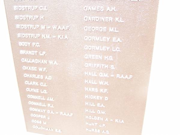 In memory of those who served 1939 - 1945  |   | AISBETT D  | AISBETT J  | BAILEY W G  | BALSILLIE G F  | BEIN A  | BEST D G  | BEST M A  | BEST V R  | BIDSTRUP C J  | BIDSTRUP H  | BIDSTRUP M  | BIDSTRUP N M  | BODY F G  | BRANDT L P  | CALLAGHAN W A  | CHASE W F  | CHARLES A D  | CLARK G I  | CLYNE L G  | CONNELL J M  | CONNELL R J  | CONWAY D A  | COOPER J  | COSS M  | COUGHMAN E E  |   | CREIGHTON R E  | CROOKSTON H R  | DRIEMEL M H  | EDMUNDS R C H  | EDWARDS E A  | EDWARDS F J  | FARDON R K  | FINDLAY A P  | GAMES A H  | GARDINER K L  | GEORGE M L  | GORMLEY E A  | GORMLEY L C  | GREEN H S  | GRIFFITH S  | HALL G M  | HALL W H  | HARS K F  | HICKEY D  | HILL E A  | HILL G W  | HOLDEN A  | HUNT J P  | HURSE A G  |   | War Memorial Hall Warra, Wambo Shire  |   | 