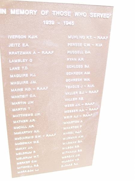 In memory of those who served 1939 - 1945  |   | IVERSON K J H  | JEITZ E A  | KRATZMAN A  | LAMBLEY G  | LANE T D  | MAGUIRE H J  | MAGUIRE  J M  | MAINE H D  | MANTEIT G A  | MARTIN J W  | MARTIN T  | MATTHEWS J W  | MATHER A R  | McCALL A R  | McCARTHY N K  | McDIARMID D W  | McGOWAN W E  | McKAY J A  | MELDRUM W T  | MERKER G W  | MITCHELL R S  | MORRISON L J  |   | MUHLING K T  | PERSSE G W  | RUSSELL D A  | RYAN A R  | SCHLOSS B J  | SCHRECK A M  | SCHRECK W N  | TEAGUE J  | VALLER F E  | WEBB J H  | WEBBER A A  | WEIR A J  | WHARTON A  | WHARTON F  | WHEEL H J R  | WILDMAN A W  | WILDMAN G A  | WILSON C B  | WITHNALL E S  | WORGAN J W  | WUNSCH V O  | ZARNKE R A  |   | War Memorial Hall Warra, Wambo Shire  |   | 