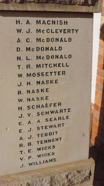 H A MACNISH  | W J McCLEVERTY  | A C McDONALD  | D McDONALD  | N L McDONALD  | T R MITCHELL  | W MOSSETTER  | J H NASKE  | R NASKE  | W NASKE  | H SCHAEFER  | J V SCHWARTZ  | E A A SEARLE  | W J STEWART  | A J TEBBIT  | R B TENNENT  | T E WICKS  | V P WICKS  | J WILLIAMS  |   | Westbrook War Memorial  |   | 