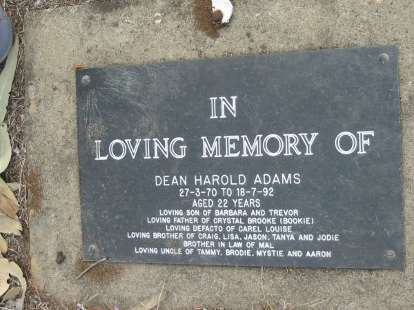 Dean Harold ADAMS,  | 27-3-70 - 18-7-92 aged 22 years,  | son of Barbara & Trevor,  | father of Crystal Brooke (Bookie),  | defacto of Carel Louise,  | brother of Craig, Lisa, Jason, Tanya & Jodie,  | brother-in-law of Mal,  | uncle of Tammy, Brodie, Mystie & Aaron;  | Alberton Cemetery, Gold Coast City  | 