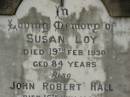 Susan LOY,
died 19 Feb 1930 aged 84 years;
John Robert HALL,
died 16 July 1933 aged 48 years;
Emma Jane HALL,
died 21 July 1956 aged 87 years;
Appletree Creek cemetery, Isis Shire