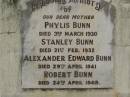 Phylis BUNN,
mother,
died 3 March 1930;
Stanley BUNN,
died 21 Feb 1932;
Alexander Edward BUNN,
died 29 April 1941;
Robert BUNN,
died 24 April 1949;
Hazel Jean BUNN nee REDGWELL,
wife,
died 23 July 1963 aged 44 years,
cremated Brisbane;
Sydney Roy BUNN,
husband,
died 28 May 1966 aged 51 years;
Appletree Creek cemetery, Isis Shire