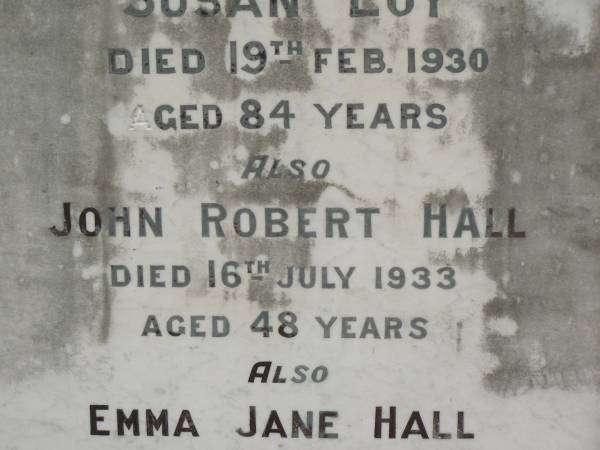 Susan LOY,  | died 19 Feb 1930 aged 84 years;  | John Robert HALL,  | died 16 July 1933 aged 48 years;  | Emma Jane HALL,  | died 21 July 1956 aged 87 years;  | Appletree Creek cemetery, Isis Shire  | 