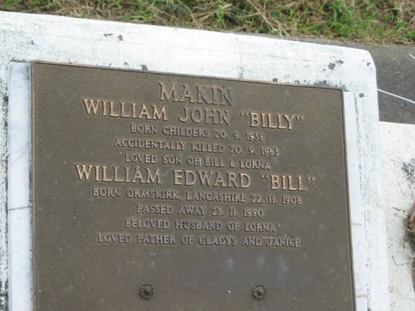 William John (Billy) MAKIN,  | born Childres 20-9-1938,  | accidentally killed 20-9-1963,  | son of Bill & Lorna;  | William Edward (Bill) MAKIN,  | born Ormskirk Lancashire 22-11-1908,  | died 23-11-1990,  | husband of Lorna,  | father of Gladys & Janice;  | Lorna Leah MAKIN (nee WEGENER0,  | wife of Bill,  | mother of Glad, Jan & Bill,  | born 30 Sept 1908,  | died 30 Aug 1998;  | Appletree Creek cemetery, Isis Shire  | 