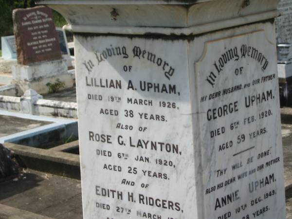 George UPHAM,  | husband father,  | died 6 Feb 1920 aged 59 years;  | Annie UPHAM,  | wife mother,  | died 10 Dec 1949 aged 88 years;  | Lillian A. UPHAM,  | died 19 March 1926 aged 38 years;  | Rose G. LAYNTON,  | died 6 Jan 1920 aged 25 years;  | Edith H. RIDGERS,  | died 27 March 1931 aged 46 years;  | daughters of G. & A. UPHAM;  | Muriel C. RIDGERS,  | daughter of James & Edith RIDGERS,  | grand-daughter of George & Annie UPHAM,  | died 20 Dec 1920 aged 10 years;  | William E. UPHAM,  | father,  | 21-10-1901 - 26-8-1985 aged 83 years 10 months;  | Queenie E. UPHAM,  | mother,  | 28-10-1900 - 9-9-2002 aged 101 years 10 months;  | Appletree Creek cemetery, Isis Shire  | 
