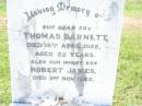 
Thomas BARNETT,
son,
died 16 April 1922 aged 22 years;
Robert James,
infant son,
died 3 Nov 1922;
George BARNETT,
died 30 Oct 1942 aged 69 years;
Elizabeth Stewart BARTNETT,
died 6 April 1964 aged 82 years;
Bell cemetery, Wambo Shire
