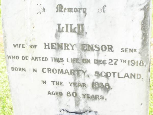 Lily,  | wife of Henry ENSOR senr,  | born Cromarty Scotland 1838,  | died 27 Dec 1918 aged 80 years;  | Bell cemetery, Wambo Shire  | 
