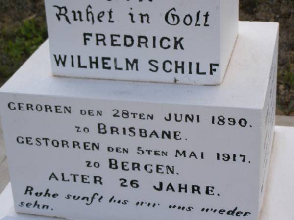 Fredrick Wilhelm SCHILF,  | born 28 June 1890 Brisbane,  | died 5 May 1917 Bergen aged 26 years  | [Frederick W. SCHILF,  | died 7 May 1917 aged 26];  | Rose SCHILF,  | died 14 Feb 1944 aged 87 years  | [Rose SCHILF, died 16 Feb 1944 aged 87];  | Jacob SCHILF,  | died 8 July 1938 aged 82 years  | [Jacob SCHILF, died 10 July 1938 aged 83];  | Bergen Djuan cemetery, Crows Nest Shire  | 