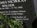
Clinton William BOLGER,
10-12-1970 - 17-02-2001,
son of Daphne GIBSON & James Joseph BOLGER,
brother of Louise, Virginia, Sarah,
"Ben" & Julian BOLGER;
"Ben" James Nicholas BOLGER,
08-06-1982 - 17-02-2001,
son of Daphne GIBSON & James Joseph BOLGER,
brother of Lousie, Clinton, Virginia,
Sarah & Julian BOLGER;
Brookfield Cemetery, Brisbane
