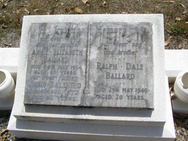 Annie Elizabeth BALLARD, wife mother,  | died 30 July 1954 aged 65 years;  | John BALLARD, father,  | died 14 Aug 1972 aged 82 years;  | Ralph Dale BALLARD, son brother,  | died 29 May 1940 aged 20 years;  | Brookfield Cemetery, Brisbane  | 