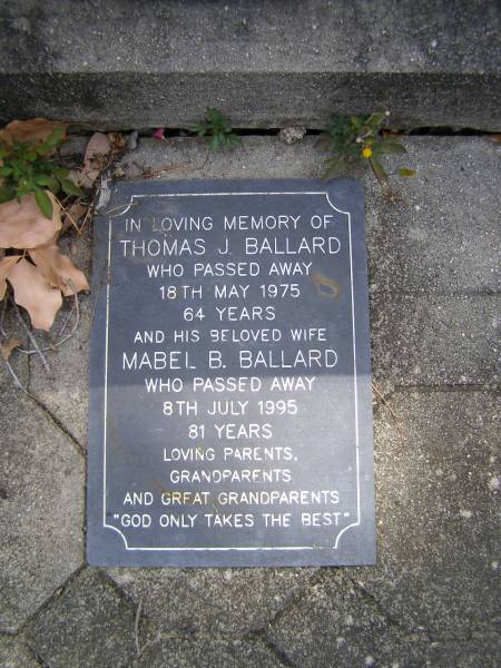 Eunice BALLARD, mum,  | died 13 July 1941 aged 69 years;  | C.A.A.  Arch  BALLARD, dad,  | died 13 July 1951 aged 84 years;  |  Bob  BALLARD, uncle,  | died 20? Oct 1946 aged 82 years;  | Russell Wayne BALLARD,  | died 15 Nov 1999 aged 49 years;  | Thomas J. BALLARD,  | died 18 May 1975 aged 64 years;  | Mabel B. BALLARD, wife,  | died 8 July 1995 aged 81 years;  | parents grandparents great-grandparents;  | Walter C. BALLARD, husband father,  | died 26 Aug 1965 aged 62 years;  | Gladys Lillian BALLARD,  | wife mother grandmother great-grandmother,  | died 18 Sept 1992 aged 88 years;  | Brookfield Cemetery, Brisbane  | 