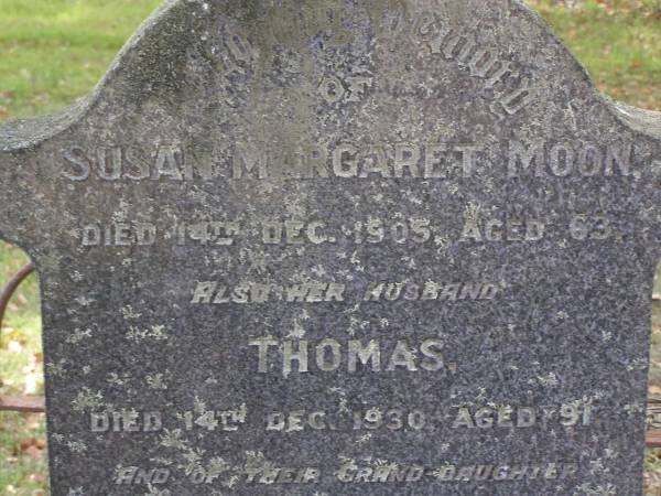 Susan Margaret MOON,  | died 14 Dec 1905 aged 63 years;  | Thomas, husband,  | died 14 Dec 1930 aged 91 years;  | Hope THOMPSON-JONES, granddaughter,  | died 26 Sep 1915 aged 3 years;  | William Richer MOON, son,  | husband of Florence,  | died 13 June 1966 aged 88 years;  | Florence Emily MOON,  | died 2 Feb 1969 aged 86 years;  | Lilian Margaret REEVE,  | born 7 March 1909 died 28 Nov 1994,  | wife of Roy Hansford REEVE,  | both of  Marlborough ;  | Brookfield Cemetery, Brisbane  | 