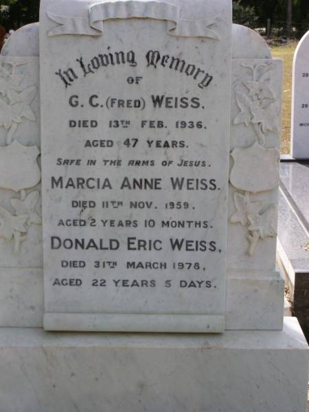 G.C. (Fred) WEISS,  | died 13 Feb 1936 aged 47 years;  | Marcia Anne WEISS,  | died 11 Nov 1959 aged 2 years 10 months;  | Donald Eric WEISS,  | died 31 March 1978 aged 22 years 5 days;  | Brookfield Cemetery, Brisbane  | 