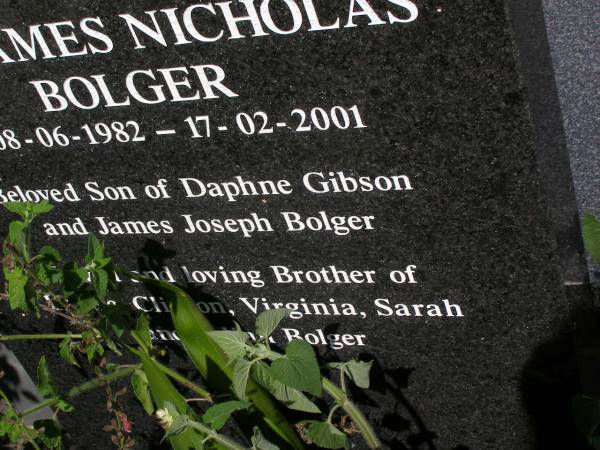 Clinton William BOLGER,  | 10-12-1970 - 17-02-2001,  | son of Daphne GIBSON & James Joseph BOLGER,  | brother of Louise, Virginia, Sarah,  |  Ben  & Julian BOLGER;  |  Ben  James Nicholas BOLGER,  | 08-06-1982 - 17-02-2001,  | son of Daphne GIBSON & James Joseph BOLGER,  | brother of Lousie, Clinton, Virginia,  | Sarah & Julian BOLGER;  | Brookfield Cemetery, Brisbane  | 