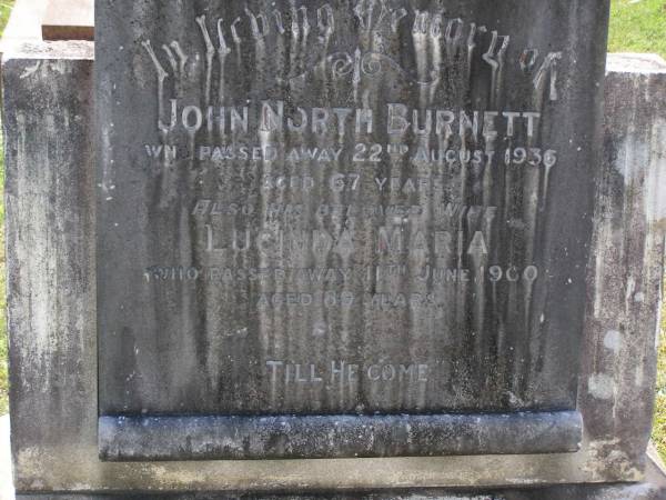 John North BURNETT,  | died 22 Aug 1936 aged 67 years;  | Lucinda Maria, wife,  | died 11 June 1900 aged 89 years;  | Walter Logan BURNETT,  | died 25 July 1937 aged 36 years;  | Lucinda Ann BRIMBLECOMBE (nee BURNETT),  | died 5 Dec 1987;  | James E. BURNETT,  | 1903 - 1982;  | Alice E. BURNETT,  | 1908 - 1992;  | Brookfield Cemetery, Brisbane  | 