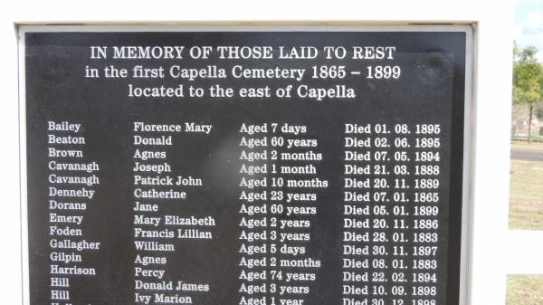 Florence Mary BAILEY  | d: 1 Aug 1895 aged 7 days  |   | Donald BEATON  | d: 2 Jun 1895 aged 60  |   | Agnes BROWN  | d: 7 May 1894 aned 2 months  |   | Joseph CAVANAGH  | d: 21 Mar 1888 aged 1 month  |   | Patrick John CAVANAGH  | d: 20 Nov 1889 aged 10 months  |   | Catherine DENNEHY  | d: 7 Jan 1865, aged 23  |   | Mary Elizabeth EMERY  | d: 20 Nov 1886 aged 2 y  |   | Francis Lillian FODEN  | d: 28 Jan 1883 aged 3 y  |   | William GALLAGHER  | d: 30 Nov 1897 aged 5 days  |   | Agnes GILPIN  | d: 8 Jan 1883 aged 2 mo  |   | Percy HARRISON  | d: 22 Feb 1894 aged 74  |   | Donald James HILL  | d: 10 Sep 1898 aged 3  |   | Ivy Marion HILL  | d: 30 Dec 1898 aged 1 y  |   | First Capella Cemetery  |   |   | 