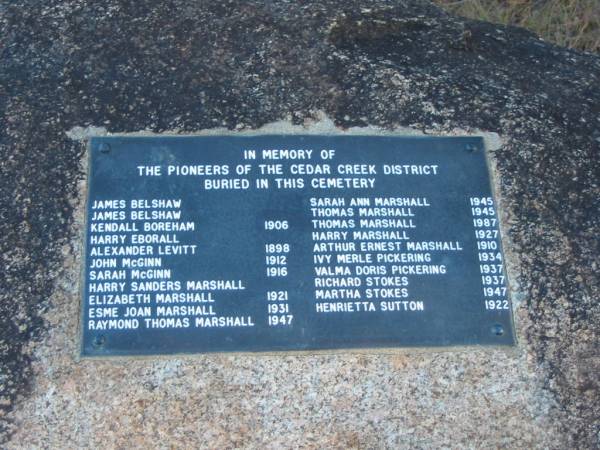 James BELSHAW  | James BELSHAW  | Kendall BOREHAM, 1906  | Harry EBORALL  | Alexander LEVITT, 1898  | John McGINN, 1912  | Sarah McGINN, 1916  | Harry Sanders MARSHALL  | Elizabeth MARSHALL, 1921  | Esme Joan MARSHALL, 1931  | Raymond Thomas MARSHALL, 1947  | Sarah Ann MARSHALL, 1945  | Thomas MARSHALL, 1945  | Thomas MARSHALL, 1987  | Harry MARSHALL, 1927  | Arthur Ernest MARSHALL, 1910  | Ivy Merle PICKERING, 1934  | Valma Doris PICKERING, 1937  | Richard STOKES, 1937  | Martha STOKES, 1947  | Henrietta SUTTON, 1922  |   | Cedar Creek Cemetery, Ferny Grove, Brisbane  |   | 