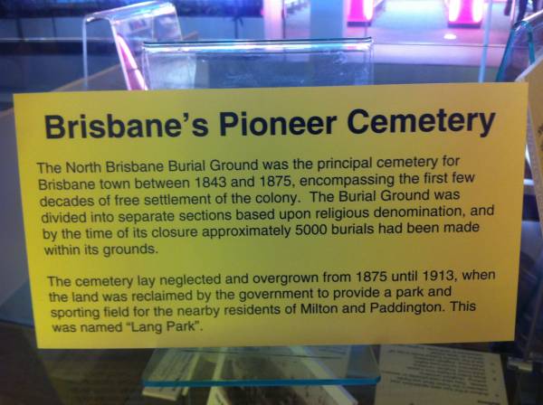 Brisbane's Pioneer Cemetery  | The North Brisbane Burial Ground was the principal cemetery for Brisbane town between 1843 and 1875, encompassing the first few decades of free settlement of the colony. The burial ground was divided into separate sections based on religious denomination, and by the time of its closure approximately 5000 burials had been made within its grounds.  | The cemetery lay neglected and overgrown from 1875 until 1913, when the land was reclaimed by the government to provide a park and sporting field for the nearby residents of Milton and Paddington. This was named Lang Park.  | The archaeology of the North Brisbane Burial ground by Jon Prangnell, The University of Queensland.  | 