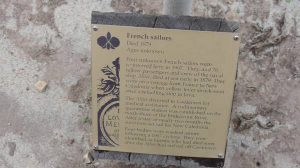 La Republique Francaise aux Marins De L/Allier  | 1879-1907  |   | From FNS La Place  | 29 Aprril 1993  | En Souvenir  |   | This column was erected by the French Govt in memory of French nationals who fell victim to yellow fever ??? In those days victims ???  |   | were washed onto shore ??  | French sailors and interred here.  |   | 1er Avril 1989  | Patrouilleur  |  La Glorieuse   | Mar ne Nationale  | Alliance Francaise  |   | French sailors  | Died 1879  | Ages unknown  |   | Four unknown French sailors were  | re-interred here in 1907. They and 76  | fellow passengers and crew of the naval  | ship Allier, died at sea early in 1879. They  | were on a voyage from France to New  | Caledonia when yellow fever soon  | after a refuelling stop in Java.  | The Allier diverted to Cooktown for  | medical assistance. A rudimentary  | quarantine station was established on the  | north shore of the Endeavour River.  | After a stay of nearly two months the  | survivors set sail for New Caledonia.  |   | Four bodies were washed ashore  | following a 1907 cyclone. They were  | identified as victims who had died soon  | after the Allier had arrived off Cooktown.  |   | Cooktown Cemetery  |   | 