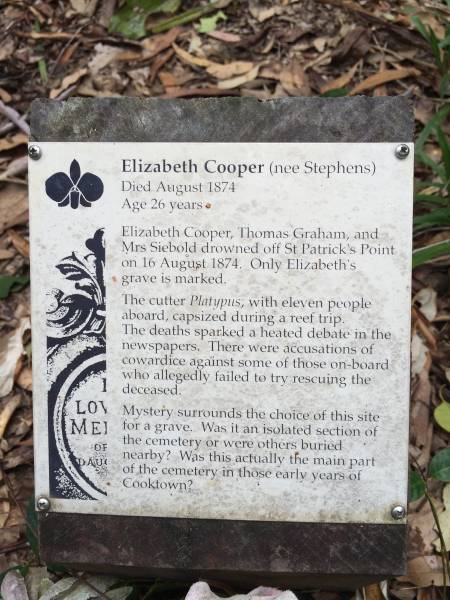 Elizabeth COOPER (nee STEPHENS)  | d:16 Aug 1874, aged 26  |   | eldest daughter of John STEPHENS  |   | Elizabeth Cooper, Thomas Graham and Mrs Siebold drowned off St Patrick's Point on 16 Aug 1874. Only Elizabeth's grave is marked.  | The cutter Platypus with eleven people abord, capsized during a reef trip. The deaths sparked a heated debate in the newspapers. There were accusations of cowardice against some of those on-board who allegedly failed to try to rescuing the deceased.  | Mystery surrounds the choice of this site for a grave. Was it an isolated section of the cemetery or were others buried nearby? Was this actually the main part of the cemetery in those early years of Cooktown?  |   | Cooktown Cemetery  |   | 
