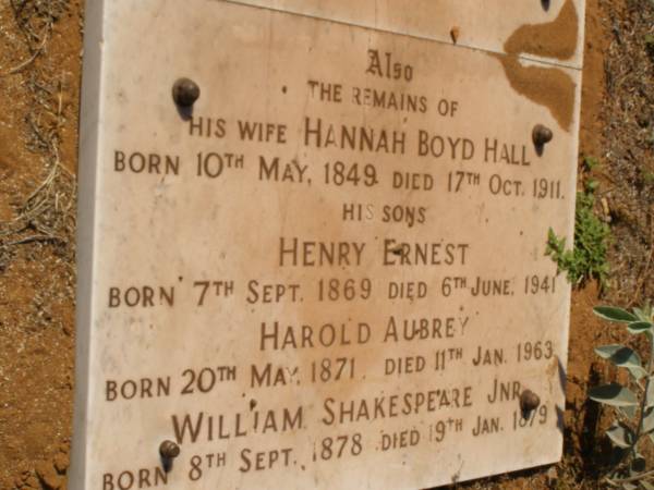 William Shakespeare HALL  | (second son of Henry Edward Hall of Shakespeare Manor Leicestershire, England)  | b: London 25 Dec 1825  | d: Cossack 11 Feb 1895  | member of the F.Gregory exploring party 1861-62 and in 1863 on behalf of J. WELLARD established Andover, first station of Roebourne district  |   | Also his wife Hannah Boyd HALL  | b: 10 May 1849  | d: 17 Oct 1911  | sons -  | Henry Ernest HALL  | b: 7 Sep 1869  | d: 6 Jun 1941  | Harold Aubery HALL  | b: 20 May 1871  | d: 11 Jan 1963  | William Shakespeare HALL (Jnr)  | b: 8 Sep 1878  | d: 19 Jan 1879  |   | Cossack (European and Japanese cemetery), WA  | 