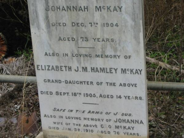 George MCKAY,  | husband of Johannah MCKAY,  | died 7 Dec 1904 aged 73 years;  | Elizabeth J.M. Hamley MCKAY,  | grand-daughter,  | died 18 Sept 1905 aged 14 years;  | Johanna,  | wife of Geo MCKAY,  | died 30 Jan 1910 aged 76 years;  | Coulson General Cemetery, Scenic Rim Region  | 