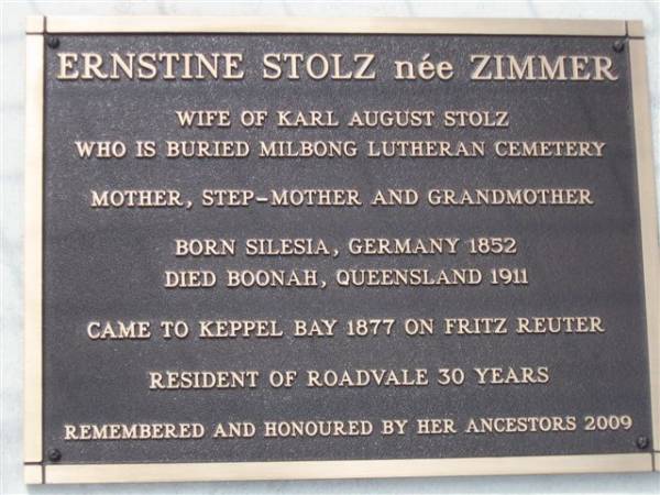 Ernstine STOLZ (nee ZIMMER)  | wife of Karl August STOLZ  | who is buried Milbong Lutheran Cemetery  | mother, step-mother and grandmother  | born Silesia, Germany 1852  | died Boonah, Queensland 1911  | came to Keppel Bay 1877 on Fritz Reuter  | resident of Roadvale 30 years  | remembered and honoured by her ancestors 2009  |   | research contact: Pat Camplin patron@gil.com.au  | Dugandan Trinity Lutheran cemetery, Boonah Shire  | 
