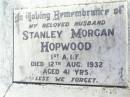 
John Joseph HAY, husband,
died 22 Sept 1986 aged 80 years;
Christine Augusta HAY,
formerly HOPWOOD nee ARNDT,
mother mother-in-law grandmother great-grandmother,
born 14-5-1900 died 20-1-1996;
Stanley Morgan HOPWOOD, husband,
died 12 Aug 1932 aged 41 years;
Fernvale General Cemetery, Esk Shire
