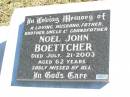 
Noel John BOETTCHER,
husband father brother uncle grandfather,
died 21 July 2003 aged 62 years;
Fernvale General Cemetery, Esk Shire
