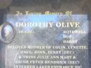 
BROWELL;
Dorothy Olive ROTHWELL BOF DARBY,
29-4-32 - ,
mother of Colin, Lynette, Paul, John,
Terry (dec) & twins Julie Ann Mary &
Jacob Peter Hendrick (dec),
interred Lakes Entrance Vic;
Terry John DARBY,
26-12-58 - 22-4-98 aged 40,
father of Sarah & Anna DARBY,
son of Dorothy,
brother of Colin, Lynette, Paul & John;
Poochie,
died 21-4-96 aged 15 years 2 months,
poodle of Dorothy;
JEWELL;
ROTHWELL;
Fernvale General Cemetery, Esk Shire


