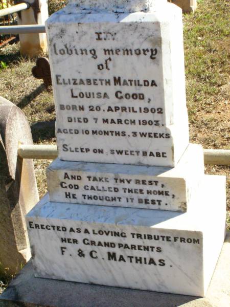 Frederick MATHIAS,  | died 12 Oct 1920 aged 83 years;  | Caroline MATHIAS,  | died 3 Jan 1922 aged 87 years;  | Mathias's home;  | Elizabeth Matilda Louisa GOOD,  | born 20 April 1902 died 7 March 1903  | aged 10 months 3 weeks,  | erected by grandparents F. & C. MATHIAS;  | Fernvale General Cemetery, Esk Shire  | 